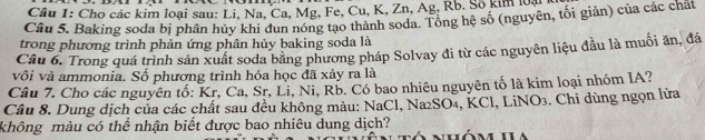 Cho các kim loại sau: Li, Na, Ca, Mg, Fe, Cu, K, Zn, Ag, Rb. Số kim loài 
Câu 5. Baking soda bị phân hủy khi đun nóng tạo thành soda. Tổng hệ số (nguyên, tối giản) của các chất 
trong phương trình phản ứng phân hủy baking soda là 
Câu 6. Trong quá trình sản xuất soda bằng phương pháp Solvay đi từ các nguyên liệu đầu là muối ăn, đá 
vôi và ammonia. Số phương trình hóa học đã xảy ra là 
Câu 7. Cho các nguyên tố: Kr, Ca, Sr, Li, Ni, Rb. Có bao nhiêu nguyên tố là kim loại nhóm IA? 
Cầu 8. Dung dịch của các chất sau đều không màu: NaCl, Na₂SO₄, KCl, LiNO3. Chỉ dùng ngọn lửa 
không màu có thể nhận biết được bao nhiêu dung dịch? nhôm ha