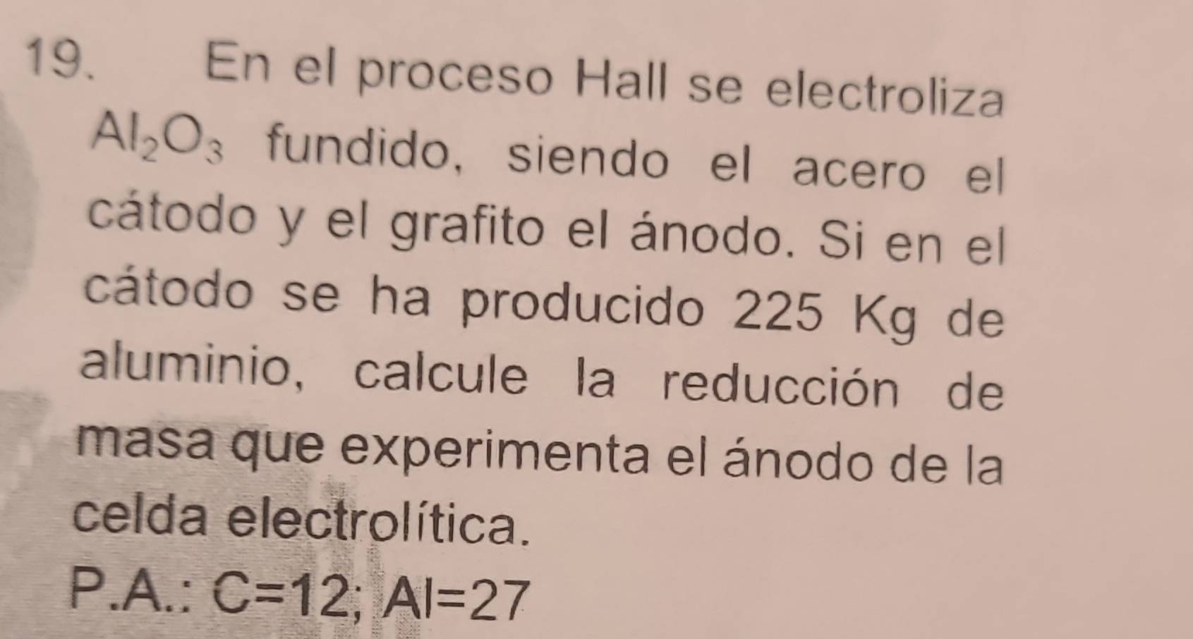 En el proceso Hall se electroliza
Al_2O_3 fundido, siendo el acero el 
cátodo y el grafito el ánodo. Si en el 
cátodo se ha producido 225 Kg de 
aluminio, calcule la reducción de 
masa que experimenta el ánodo de la 
celda electrolítica. 
P.A.: C=12; AI=27