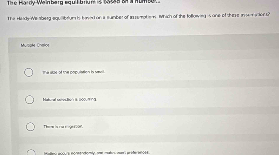 The Hardy-Weinberg equilibrium is based on a number...
The Hardy-Weinberg equilibrium is based on a number of assumptions. Which of the following is one of these assumptions?
Multiple Choice
The size of the population is small.
Natural selection is occurring.
There is no migration.
Mating occurs nonrandomly, and mates exert preferences.