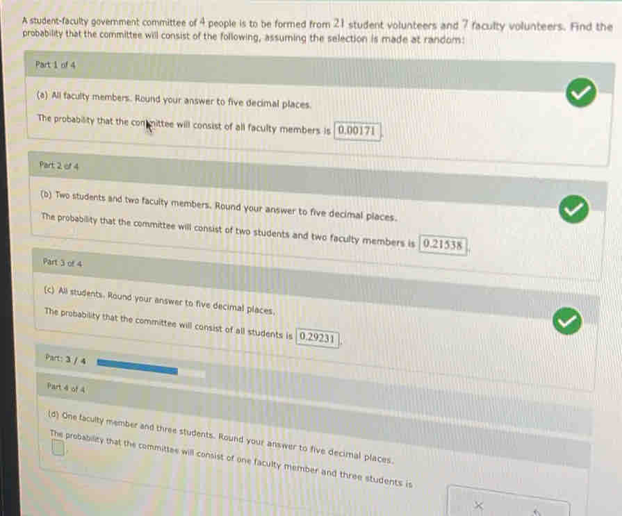A student-faculty government committee of 4 people is to be formed from 21 student volunteers and 7 faculty volunteers. Find the 
probability that the committee will consist of the following, assuming the selection is made at random: 
Part 1 of 4 
(a) All faculty members. Round your answer to five decimal places 
The probability that the committee will consist of all faculty members is 0.00171
Part 2 of 4 
(b) Two students and two facuity members. Round your answer to five decimal places. 
The probability that the committee will consist of two students and two faculty members is 0.21538
Part 3 of 4 
(c) All students. Round your answer to five decimal places, 
The probability that the committee will consist of all students is 0.29231
Part: 3 / 4 
Part 4 of 4 
(d) One faculty member and three students. Round your answer to five decimal places. 
The probability that the committee will consist of one faculty member and three students is 
×