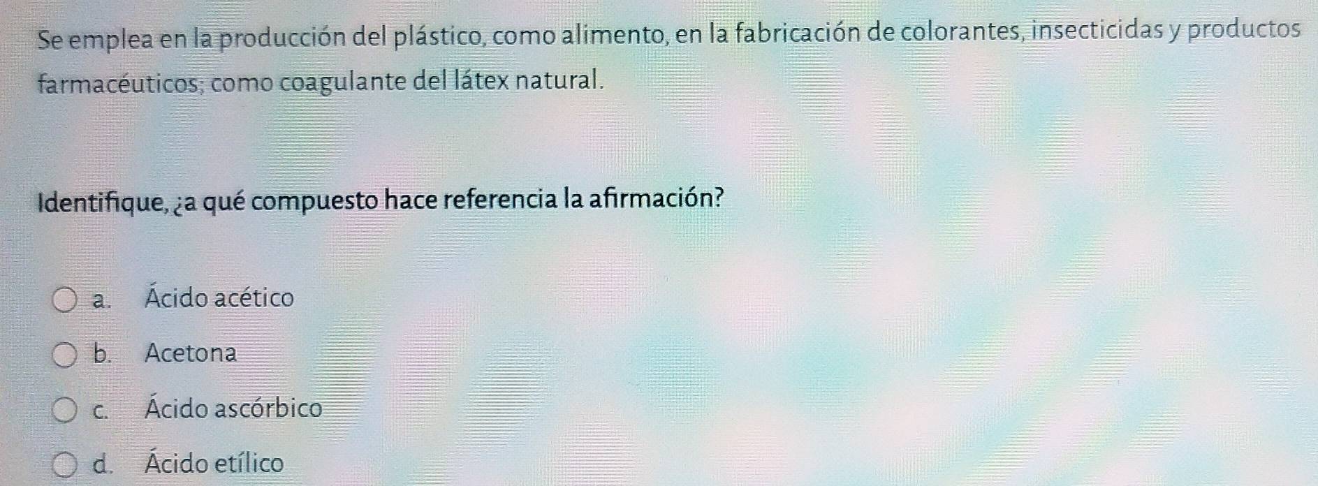 Se emplea en la producción del plástico, como alimento, en la fabricación de colorantes, insecticidas y productos
farmacéuticos; como coagulante del látex natural.
Identifique, ¿a qué compuesto hace referencia la afirmación?
a. Ácido acético
b. Acetona
c. Ácido ascórbico
d. Ácido etílico