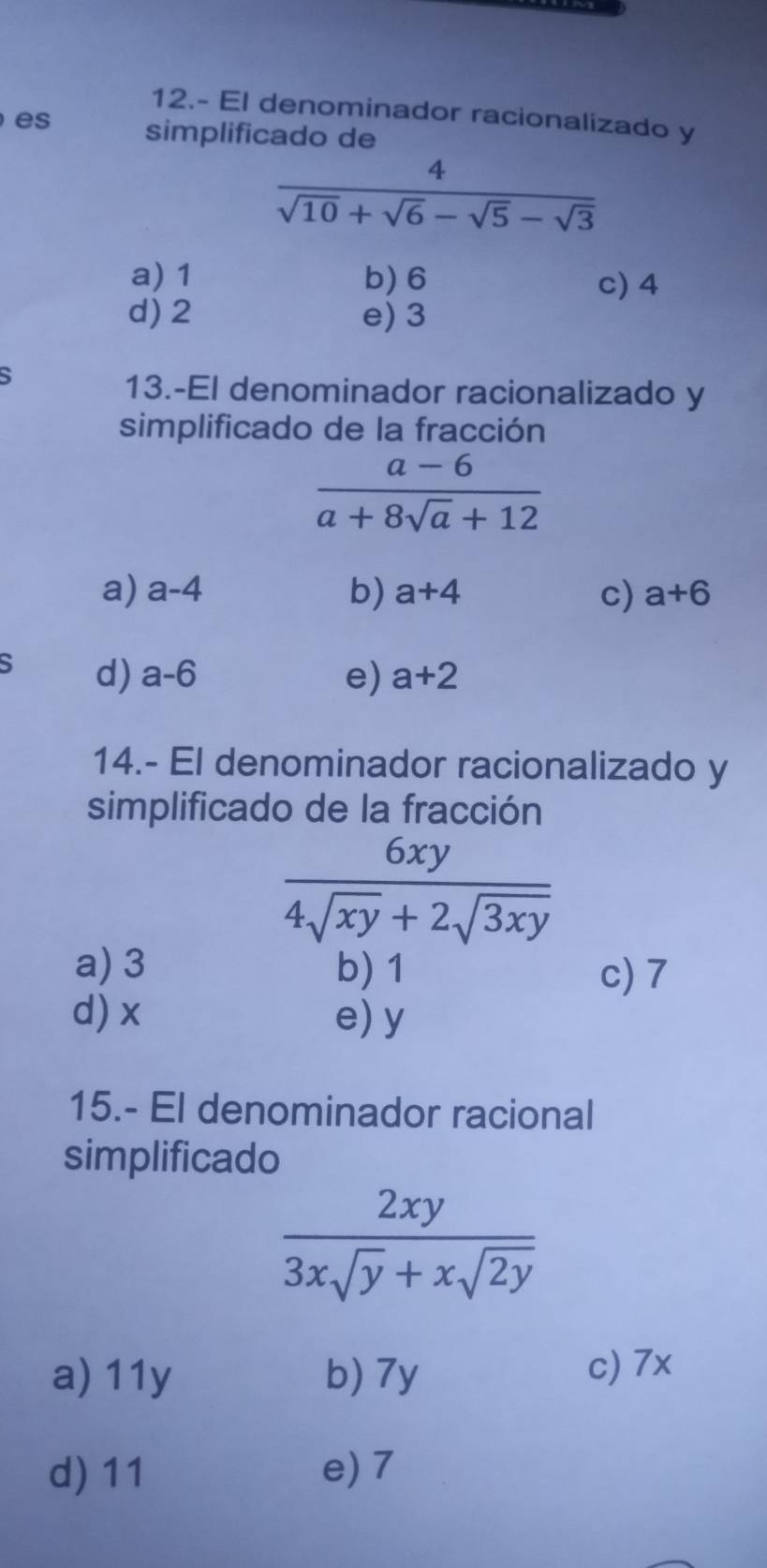 12.- El denominador racionalizado y
es
simplificado de
 4/sqrt(10)+sqrt(6)-sqrt(5)-sqrt(3) 
a) 1 b) 6 c) 4
d) 2 e) 3
13.-El denominador racionalizado y
simplificado de la fracción
 (a-6)/a+8sqrt(a)+12 
a) a-4 b) a+4 c) a+6
S d) a-6 e) a+2
14.- El denominador racionalizado y
simplificado de la fracción
 6xy/4sqrt(xy)+2sqrt(3xy) 
a) 3 b) 1 c) 7
d) x e) y
15.- El denominador racional
simplificado
 2xy/3xsqrt(y)+xsqrt(2y) 
a) 11y b) 7y c) 7x
d) 11 e) 7