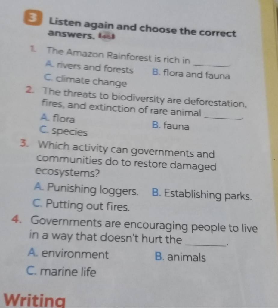 Listen again and choose the correct
answers, (46)
1. The Amazon Rainforest is rich in
..
A. rivers and forests B. flora and fauna
C. climate change
2. The threats to biodiversity are deforestation,
fires, and extinction of rare animal
.
A. flora B. fauna_
C. species
3. Which activity can governments and
communities do to restore damaged
ecosystems?
A. Punishing loggers. B. Establishing parks.
C. Putting out fires.
4. Governments are encouraging people to live
in a way that doesn't hurt the_
、
A. environment B. animals
C. marine life
Writinq