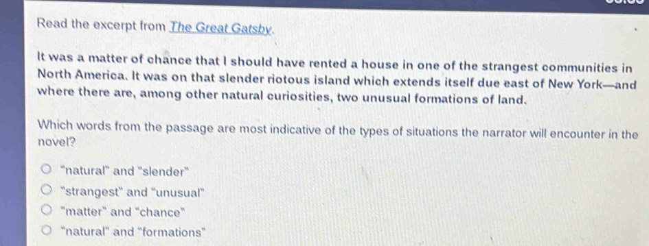 Read the excerpt from The Great Gatsby.
It was a matter of chance that I should have rented a house in one of the strangest communities in
North America. It was on that slender riotous island which extends itself due east of New York—and
where there are, among other natural curiosities, two unusual formations of land.
Which words from the passage are most indicative of the types of situations the narrator will encounter in the
novel?
“natural' and "slender"
“strangest' and “'unusual”
"matter" and “chance"
'natural' and “formations”