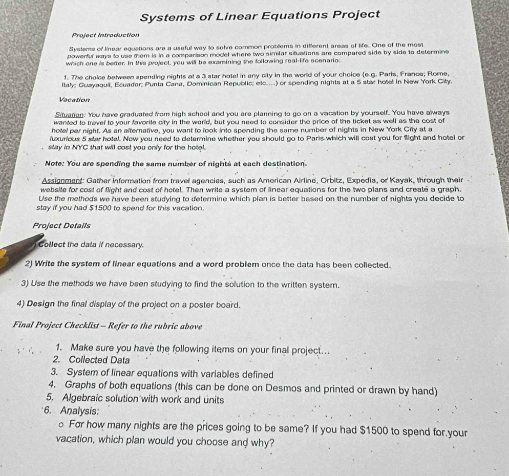 Systems of Linear Equations Project
Project Introduction
Systems of linear equations are a useful way to solve common problems in different areas of life. One of the most
powerful ways to use them is in a comparison model where two similar situations are compared side by side to determine
which one is better. In this project, you will be examining the following real-life scenario:
1. The choice between spending nights at a 3 star hotel in any city in the world of your choice (e.g. Paris, France; Rome,
Italy; Guayaquil, Ecuador; Punta Cana, Dominican Republic; etc....) or spending nights at a 5 star hotel in New York City.
Vacation
Situation: You have graduated from high school and you are planning to go on a vacation by yourself. You have always
wanted to travel to your favorite city in the world, but you need to consider the price of the ticket as well as the cost of
hotel per night. As an alternative, you want to look into spending the same number of nights in New York City at a
luxurious 5 star hotel. Now you need to determine whether you should go to Paris which will cost you for flight and hotel or
stay in NYC that will cost you only for the hotel.
Note: You are spending the same number of nights at each destination.
Assignment: Gather information from travel agencies, such as American Airline, Orbitz, Expedia, or Kayak, through their
website for cost of flight and cost of hotel. Then write a system of linear equations for the two plans and create a graph.
Use the methods we have been studying to determine which plan is better based on the number of nights you decide to
stay if you had $1500 to spend for this vacation.
Project Details
Collect the data if necessary.
2) Write the system of linear equations and a word problem once the data has been collected.
3) Use the methods we have been studying to find the solution to the written system.
4) Design the final display of the project on a poster board.
Final Project Checklist - Refer to the rubric above
1. Make sure you have the following items on your final project...
2. Collected Data
3. System of linear equations with variables defined
4. Graphs of both equations (this can be done on Desmos and printed or drawn by hand)
5. Algebraic solution with work and units
6. Analysis:
For how many nights are the prices going to be same? If you had $1500 to spend for your
vacation, which plan would you choose and why?