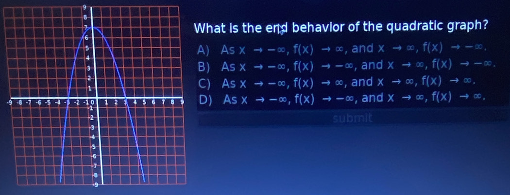 hat is the end behavior of the quadratic graph?
A) Asxto -∈fty , f(x)to ∈fty , and xto ∈fty , f(x)to -∈fty.
) Asxto -∈fty , f(x)to -∈fty
, and xto ∈fty , f(x)to -∈fty.
) As xto -∈fty , f(x)to ∈fty , and xto ∈fty , f(x)to ∈fty.
- As xto -∈fty , f(x)to -∈fty , and xto ∈fty , f(x)to ∈fty. 
submit