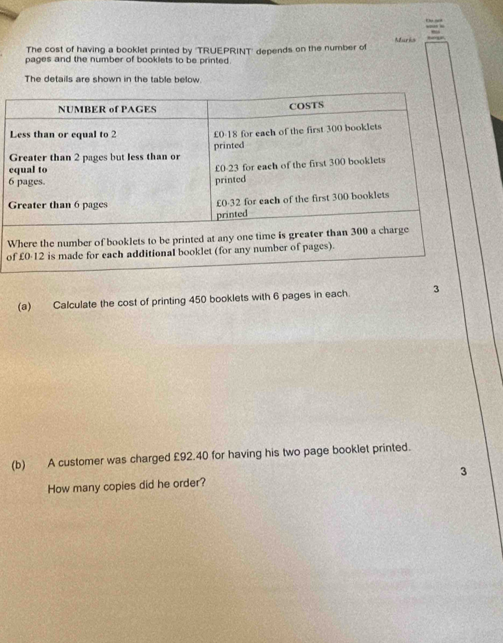 Marks 
The cost of having a booklet printed by 'TRUEPRINT' depends on the number of 
pages and the number of booklets to be printed. 
The details are shown in the table below. 
e
6
W 
o 
(a) Calculate the cost of printing 450 booklets with 6 pages in each. 3 
(b) A customer was charged £92.40 for having his two page booklet printed. 
How many copies did he order? 3