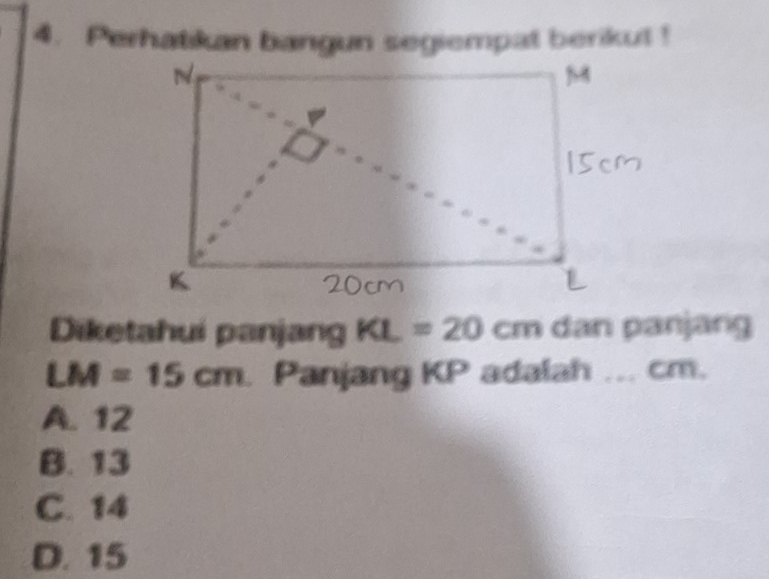 Perhatikan bangun segiempat berikut !
Diketahui panjang KL=20cm dan panjang
LM=15cm Panjang KP adalah ... cm.
A. 12
B. 13
C. 14
D. 15