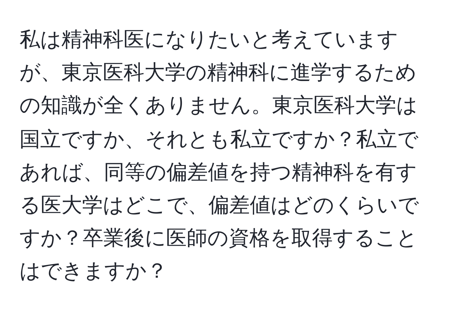 私は精神科医になりたいと考えていますが、東京医科大学の精神科に進学するための知識が全くありません。東京医科大学は国立ですか、それとも私立ですか？私立であれば、同等の偏差値を持つ精神科を有する医大学はどこで、偏差値はどのくらいですか？卒業後に医師の資格を取得することはできますか？