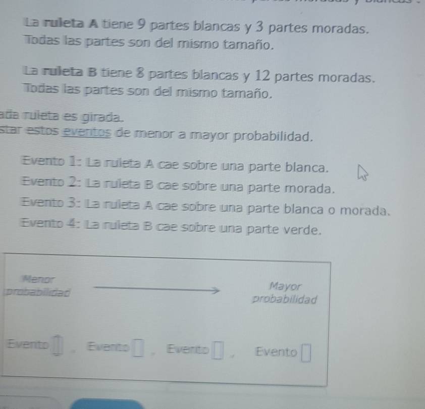 La rulleta A tiene 9 partes blancas y 3 partes moradas. 
Todas las partes son del mismo tamaño. 
La ruleta B tiene 8 partes blancas y 12 partes moradas. 
Todas las partes son del mismo tamaño. 
ada ruleta es girada. 
star estos eventos de menor a mayor probabilidad. 
Evento 1: La ruleta A cae sobre una parte blanca. 
Evento 2: La ruleta B cae sobre una parte morada. 
Evento 3: La ruleta A cae sobre una parte blanca o morada. 
Evento 4: La ruleta B cae sobre una parte verde. 
Menor Mayor 
probabilidad probabilidad 
Evento , Evento □ Evento □ , Evento □