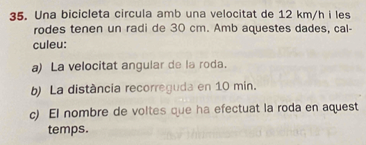 Una bicicleta circula amb una velocitat de 12 km/h i les 
rodes tenen un radi de 30 cm. Amb aquestes dades, cal- 
culeu: 
a) La velocitat angular de la roda. 
b) La distància recorreguda en 10 min. 
c) El nombre de voltes que ha efectuat la roda en aquest 
temps.