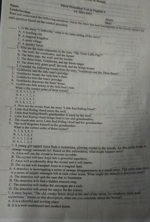 ae of Batsan
Name:
_Third Periodical Test in English 4 SY 2024-2025
Grade/Section:
Score:
each question based on the context provided.
_Read and understand the following questions. Select the letter that best corresponds to the correct answer fos
Date:
1. In the story "Cinderella," what is the main setting of the story?
A. A bustling city
B. A magical kingdom
C. A quiet village
D. A spooky forest
_2. Who are the main characters in the story "The Three Litlle Pigs"?
A. The wolf, the woodcutter, and the farmer
B. The three pigs, the wolf, and the builder
C. The three bears, Goldilocks, and the forest ranger
D. The three billy goats gruff, the troll, and the bridge keeper
_3. Consider the following events from the story 'Goldilocks and the Three Bears'':
1. Goldilocks eats the little bear's porridge.
2. Goldilocks breaks the little bear's chair
3. Goldilocks tries the bears' porridge.
4. Goldilocks discovers the bears' house.
5. Goldilocks falls asleep in the little bear's bed.
What is the correct order of these events?
A. 4, 3, 1, 2, 5
B. 4, 1, 3, 2, 5
C. 1, 2,3,4, 5
D. 5, 4, 3, 2, 1
_4. Here are the events from the story "Little Red Riding Hood":
1. Little Red Riding Hood meets the wolf.
2. Little Red Riding Hood's grandmother is eaten by the wolf.
3. Little Red Riding Hood brings food to her sick grandmother
4. The woodcutter saves Little Red Riding Hood and her grandmother.
5. The wolf disguises himself as the grandmother.
What is the correct order of these events?
A.1, 2,3, 4, 5
B. 3, 1, 5, 2, 4
C. 2, 1, 3, 5, 4
D. 4,5, 1, 2, 3
_5. A young girl named Anya finds a mysterious, glowing crystal in the woods. As she picks it up, a
strange energy surrounds her. Based on this information, what might happen next?
A. Anya will use the crystal to become invisible.
B. The crystal will turn Anya into a powerful superhero.
C. Anya will accidentally drop the crystal and it will shatter.
D. The crystal will transport Anya to a magical land.
_6. A detective is investigating a series of strange disappearances in a small town. The only clue they
is a series of cryptic messages left at each crime scene. What might the detective discover next?
A. The detective will quit the case due to frustration.
B. The detective will find a hidden treasure map.
C. The detective will realize the messages are a code.
D. The detective will arrest the mayor for the crimes.
_7. A story begins, "The old, creaky house stood at the end of the street, its windows dark and
mysterious." Based on this description, what can you conclude about the house?
A. It is a cheerful and inviting place.
B. It is a well-maintained and modern home.