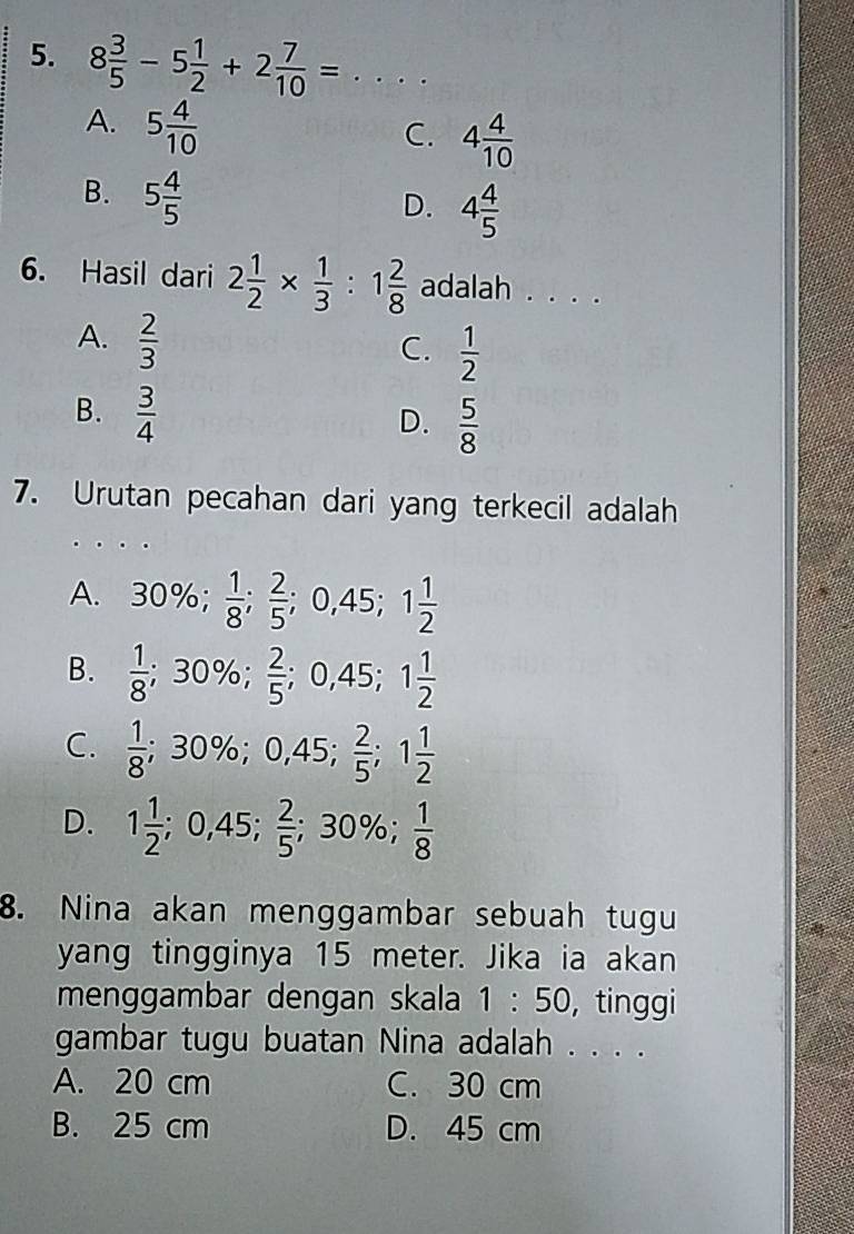 8 3/5 -5 1/2 +2 7/10 =... _
A. 5 4/10 
C. 4 4/10 
B. 5 4/5 
D. 4 4/5 
6. Hasil dari 2 1/2 *  1/3  : 1 2/8  adalah . . . .
A.  2/3 
C.  1/2 
B.  3/4 
D.  5/8 
7. Urutan pecahan dari yang terkecil adalah
A. 30%;  1/8 ;  2/5 ;; 0,45; 1 1/2 
B.  1/8 ; 30%;  2/5 ; 0,45; 1 1/2 
C.  1/8 ; 30%; 0,45; □   2/5 ; 1 1/2 
 1/2 
D. 1 1/2 ; 0,45;  2/5 ; 30%;  1/8 
8. Nina akan menggambar sebuah tugu
yang tingginya 15 meter. Jika ia akan
menggambar dengan skala 1:50 , tinggi
gambar tugu buatan Nina adalah . . . .
A. 20 cm C. 30 cm
B. 25 cm D. 45 cm