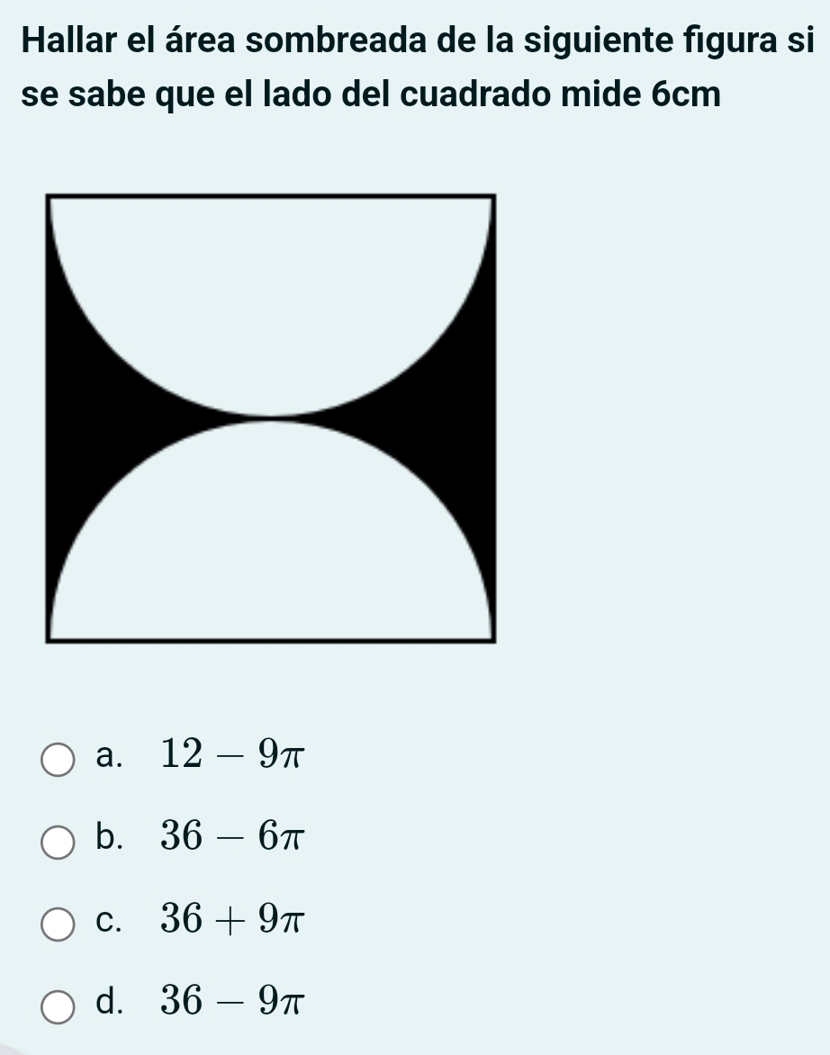 Hallar el área sombreada de la siguiente figura si
se sabe que el lado del cuadrado mide 6cm
a. 12-9π
b. 36-6π
C. 36+9π
d. 36-9π