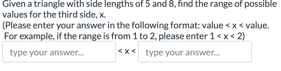 Given a triangle with side lengths of 5 and 8, fnd the range of possible 
values for the third side, x. 
(Please enter your answer in the following format: value value. 
For example, if the range is from 1 to 2, please enter 1
type your answer... □ type your answer...