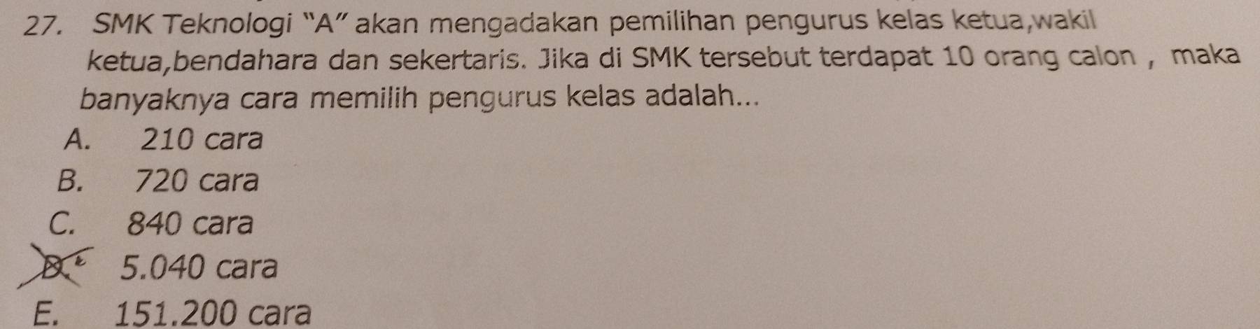 SMK Teknologi “A” akan mengadakan pemilihan pengurus kelas ketua,wakil
ketua,bendahara dan sekertaris. Jika di SMK tersebut terdapat 10 orang calon , maka
banyaknya cara memilih pengurus kelas adalah...
A. 210 cara
B. 720 cara
C. 840 cara
D. 5.040 cara
E. 151.200 cara