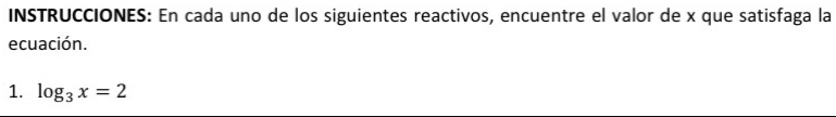 INSTRUCCIONES: En cada uno de los siguientes reactivos, encuentre el valor de x que satisfaga la 
ecuación. 
1. log _3x=2