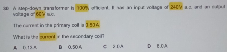 A step-down transformer is 100% efficient. It has an input voltage of 240V a.c. and an output
voltage of 60 V a.c.
The current in the primary coil is 0.50A.
What is the current in the secondary coil?
A 0.13 A B 0.50 A C 2.0A D 8.0A