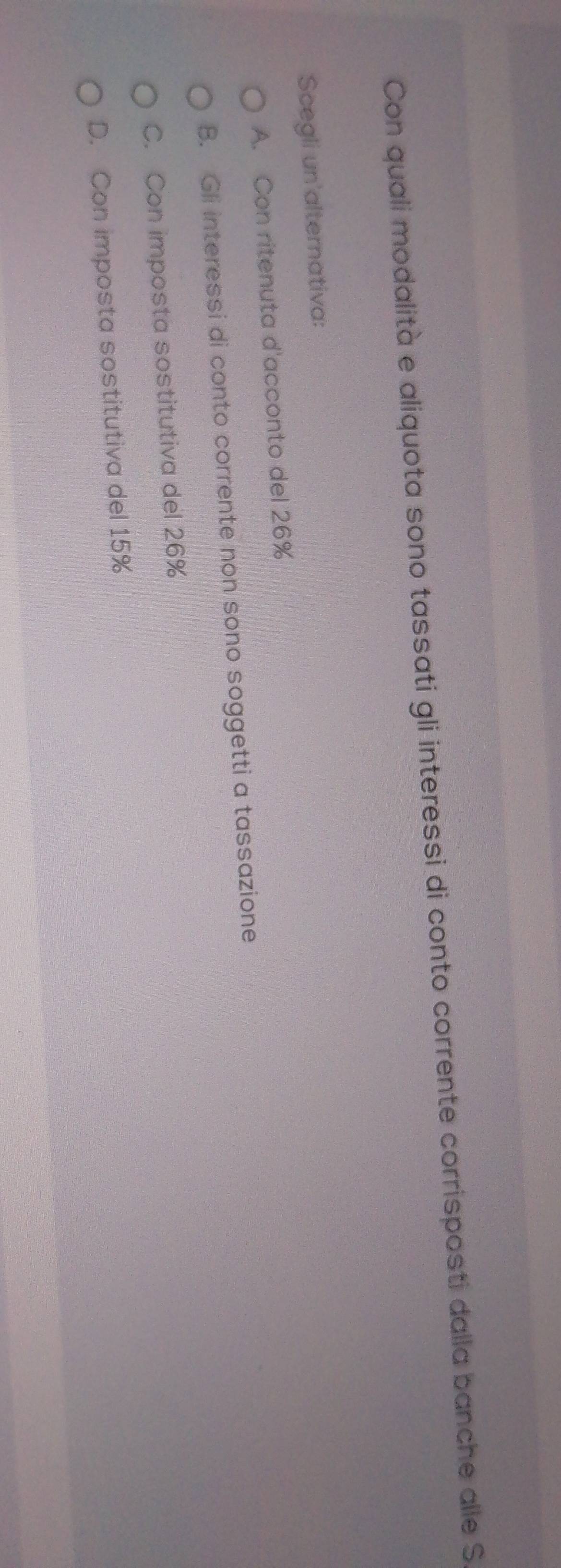 Con quali modalità e aliquota sono tassati gli interessi di conto corrente corrisposti dalla banche alle S
Scegli un'alternativa:
A. Con ritenuta d'acconto del 26%
B. Gli interessi di conto corrente non sono soggetti a tassazione
C. Con imposta sostitutiva del 26%
D. Con imposta sostitutiva del 15%