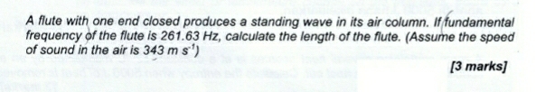 A flute with one end closed produces a standing wave in its air column. If fundamental 
frequency of the flute is 261.63 Hz, calculate the length of the flute. (Assume the speed 
of sound in the air is 343ms^(-1))
[3 marks]