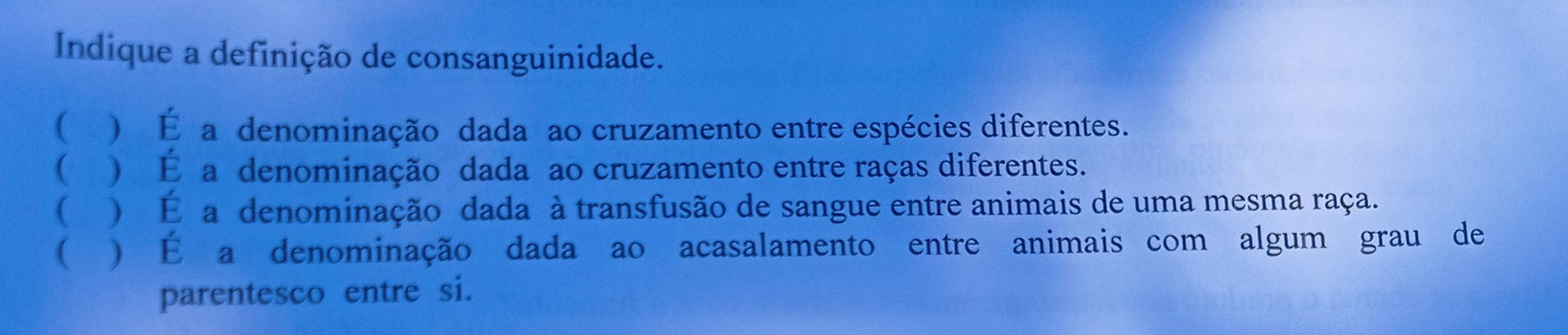 Indique a definição de consanguinidade.
 ) É a denominação dada ao cruzamento entre espécies diferentes.
( ) É a denominação dada ao cruzamento entre raças diferentes.
( ) É a denominação dada à transfusão de sangue entre animais de uma mesma raça.
( ) É a denominação dada ao acasalamento entre animais com algum grau de
parentesco entre si.