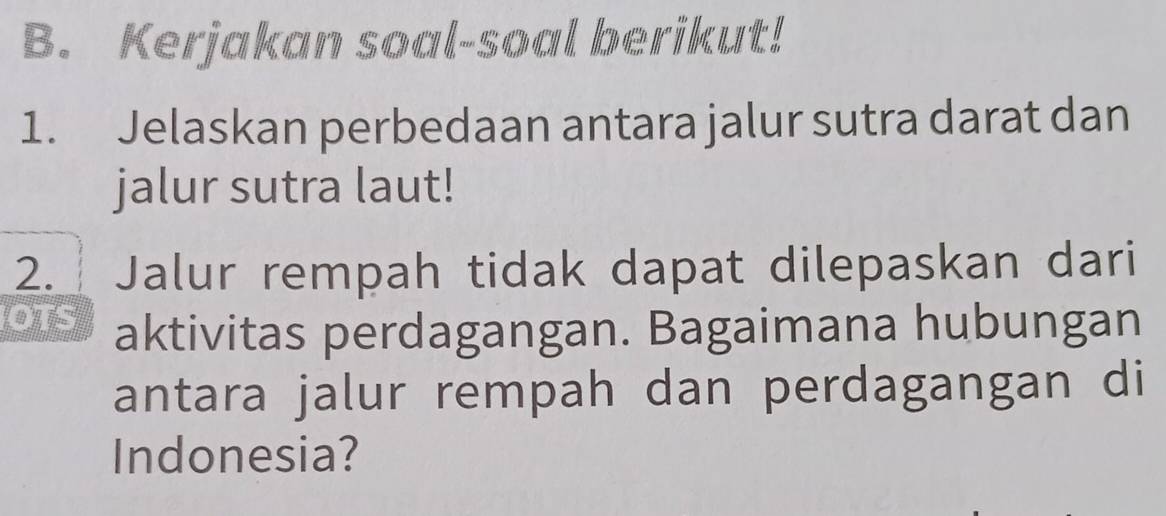 Kerjakan soal-soal berikut! 
1. Jelaskan perbedaan antara jalur sutra darat dan 
jalur sutra laut! 
2. Jalur rempah tidak dapat dilepaskan dari 
OTS aktivitas perdagangan. Bagaimana hubungan 
antara jalur rempah dan perdagangan di 
Indonesia?