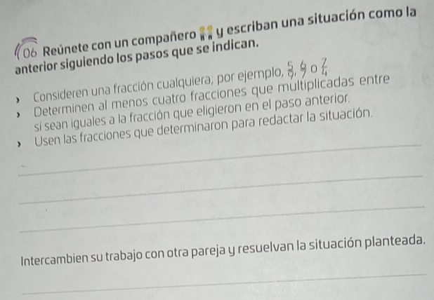 Reúnete con un compañero .. y escriban una situación como la 
anterior siguiendo los pasos que se indican. 
Consideren una fracción cualquiera; por ejemplo,  5/9 ,  6/7 ,  7/4 
Determinen al menos cuatro fracciones que multiplicadas entre 
sí sean iguales a la fracción que eligieron en el paso anterior. 
_ 
Usen las fracciones que determinaron para redactar la situación. 
_ 
_ 
Intercambien su trabajo con otra pareja y resuelvan la situación planteada. 
_