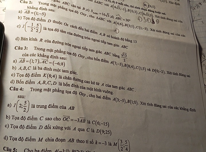 p,c),d) )
-(2;1). Xác định
△ ABC Với
D. (6;5).
Aắc ABC cân tại B ;c)
khằng định sau:
hoặc sal.
a) overline AB=(1;-5) S_△ ABC=16sqrt(3);d) A(4sqrt(3);-1),B(0;3),C(8sqrt(3);3) widehat ABC=30°. Xét tính đúng sai của
Câu 2: Trong mặt phẳng tọa độ Oxy, cho △ ABC với A(4;6),B(5;1),C(1;-3). Xét tinh đúng sai của các
b) n D thuộc Ox cách đều hai điểm A, B có hoành độ bằng 13
c) I(- 1/2 ; 5/2 ) là tọa độ tâm của đường tròn ngoại tiếp tam giác ABC
d) Bán kính R của đường tròn ngoại tiếp tam giác ABC bằng  sqrt(13)/2 
của các khẳng định sau:
a) vector AB=(1;7),vector AC=(-6;8)
Câu 3: Trong mặt phẳng tọa độ Oxy , cho bốn điểm A(7;-3),B(8;4),C(1;5) và D(0;-2). Xét tinh đùng sai
b) A, B,C là ba đỉnh một tam giác.
c) Tọa độ điểm K(8;4) là chân đường cao kẻ từ A của tam giác ABC .
d) Bốn điểm A,B,C,D là bốn đỉnh của một hình vuông.
sau:
Câu 4: Trong mặt phẳng tọa độ Oxy, cho hai điểm A(3;-5),B(1;0). Xét tính đúng sai của các khẳng định
a) I(2; 5/2 ) là trung điểm của AB
b) Tọa độ điểm C sao cho vector OC=-3vector AB là C(6;-15)
c) Tọa độ điểm D đối xứng với A qua C là D(9;25)
d) Tọa độ điểm M chia đoạn AB theo tỉ số k=-3 là M( 3/2 ; 5/4 )
Câu 5:  Cho ba điểm d(-1· 1) D(2,1)