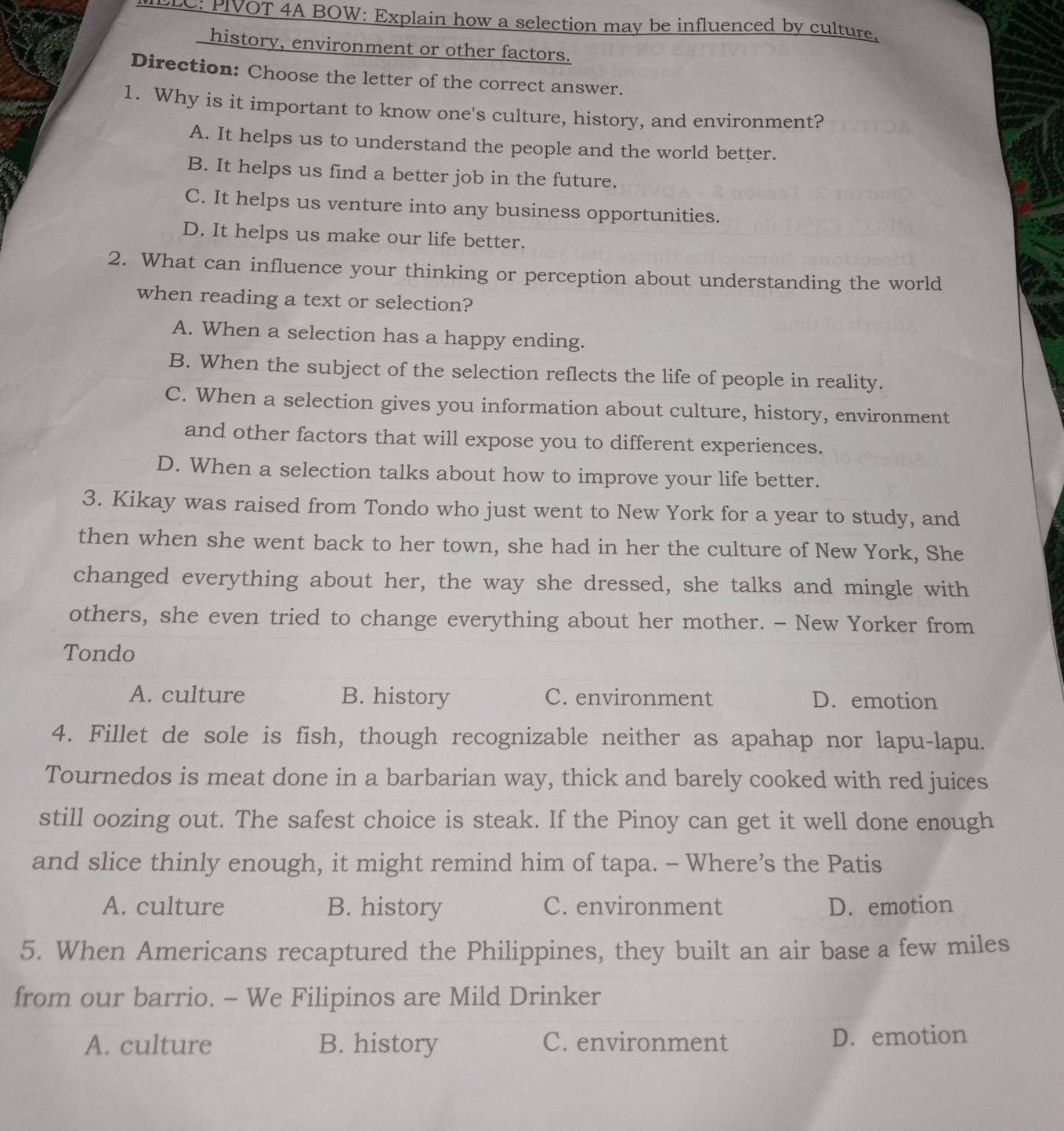 LLC: PIVOT 4A BOW: Explain how a selection may be influenced by culture,
history, environment or other factors.
Direction: Choose the letter of the correct answer.
1. Why is it important to know one's culture, history, and environment?
A. It helps us to understand the people and the world better.
B. It helps us find a better job in the future.
C. It helps us venture into any business opportunities.
D. It helps us make our life better.
2. What can influence your thinking or perception about understanding the world
when reading a text or selection?
A. When a selection has a happy ending.
B. When the subject of the selection reflects the life of people in reality.
C. When a selection gives you information about culture, history, environment
and other factors that will expose you to different experiences.
D. When a selection talks about how to improve your life better.
3. Kikay was raised from Tondo who just went to New York for a year to study, and
then when she went back to her town, she had in her the culture of New York, She
changed everything about her, the way she dressed, she talks and mingle with
others, she even tried to change everything about her mother. - New Yorker from
Tondo
A. culture B. history C. environment D. emotion
4. Fillet de sole is fish, though recognizable neither as apahap nor lapu-lapu.
Tournedos is meat done in a barbarian way, thick and barely cooked with red juices
still oozing out. The safest choice is steak. If the Pinoy can get it well done enough
and slice thinly enough, it might remind him of tapa. - Where’s the Patis
A. culture B. history C. environment D. emotion
5. When Americans recaptured the Philippines, they built an air base a few miles
from our barrio. - We Filipinos are Mild Drinker
A. culture B. history C. environment D. emotion
