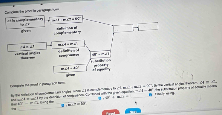 Complete the proof in paragraph form.
Complete the proof in paragraph form.
By the definition of complementary angles, since ∠ 1 is complementary to∠ 2,m∠ 1+m∠ 2=90°. By the vertical angles theorem, ∠ 4≌ ∠ 1.
and m∠ 4=m∠ 1 by the definition of congruence. Combined with the given equation, m∠ 4=40°. Finally, using. , the substitution property of equality means
that 40°=m∠ 1. Using the m∠ 2=50°. , 40°+m∠ 2=
θ ,
the
Reset Next