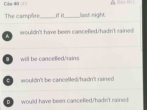 #3 Báo lội
The campfire_ ifit_ last night.
wouldn't have been cancelled/hadn't rained
A
B will be cancelled/rains
C ) wouldn't be cancelled/hadn't rained
D would have been cancelled/hadn't rained