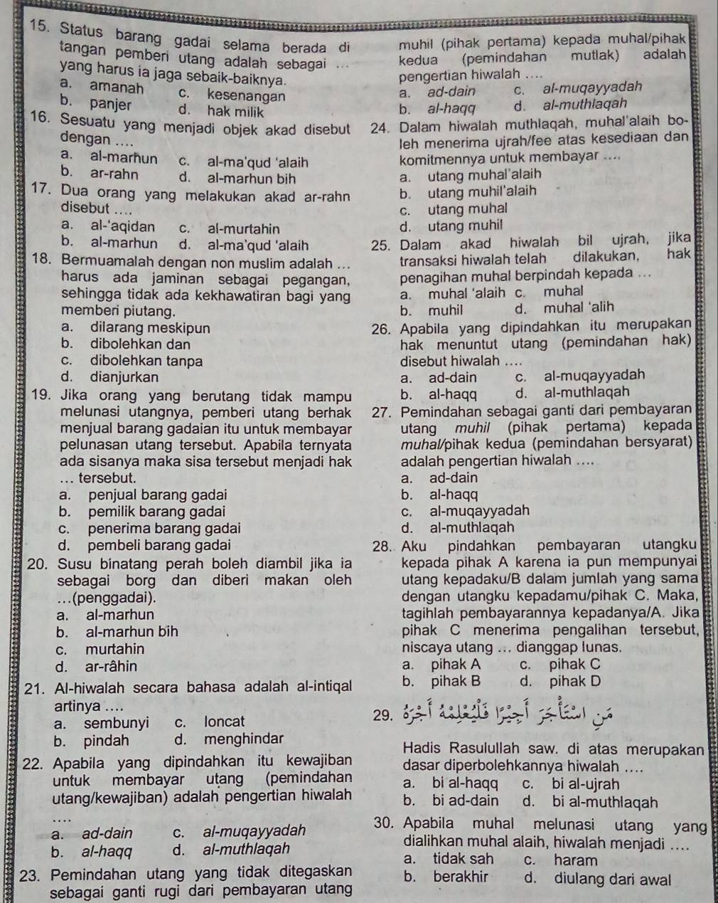 Status barang gadai selama berada di muhil (pihak pertama) kepada muhal/pihak
tangan pemberi utang adalah sebagai . kedua (pemindahan mutlak) adalah
yang harus ia jaga sebaik-baiknya.
pengertian hiwalah .
a. amanah c. kesenangan
a. ad-dain c. al-muqayyadah
b. panjer d. hak milik
b. al-haqq d. al-muthlaqah
16. Sesuatu yang menjadi objek akad disebut 24. Dalam hiwalah muthlaqah, muhal'alaih bo-
dengan ....
leh menerima ujrah/fee atas kesediaan dan
a. al-marħun c. al-ma'qud ‘alaih
komitmennya untuk membayar ....
b. ar-rahn d. al-marhun bih a. utang muhal'alaih
17. Dua orang yang melakukan akad ar-rahn b. utang muhil'alaih
disebut …. c. utang muhal
a. al-'aqidan c. al-murtahin d. utang muhil
b. al-marhun d. al-ma’qud ‘alaih 25. Dalam akad hiwalah bil ujrah, jika
18. Bermuamalah dengan non muslim adalah .. transaksi hiwalah telah dilakukan， hak
harus ada jaminan sebagai pegangan, penagihan muhal berpindah kepada ...
sehingga tidak ada kekhawatiran bagi yang a. muhal 'alaih c. muhal
memberi piutang. b. muhil d. muhal 'alih
a. dilarang meskipun 26. Apabila yang dipindahkan itu merupakan
b. dibolehkan dan hak menuntut utang (pemindahan hak)
c. dibolehkan tanpa disebut hiwalah ....
d. dianjurkan a. ad-dain c. al-muqayyadah
19. Jika orang yang berutang tidak mampu b. al-haqq d. al-muthlaqah
melunasi utangnya, pemberi utang berhak 27. Pemindahan sebagai ganti dari pembayaran
menjual barang gadaian itu untuk membayar utang muhil (pihak pertama) kepada
pelunasan utang tersebut. Apabila ternyata muhal/pihak kedua (pemindahan bersyarat)
ada sisanya maka sisa tersebut menjadi hak adalah pengertian hiwalah ....
... tersebut. a. ad-dain
a. penjual barang gadai b. al-haqq
b. pemilik barang gadai c. al-muqayyadah
c. penerima barang gadai d. al-muthlaqah
d. pembeli barang gadai 28. Aku pindahkan pembayaran utangku
20. Susu binatang perah boleh diambil jika ia kepada pihak A karena ia pun mempunyai
sebagai borg dan diberi makan oleh utang kepadaku/B dalam jumlah yang sama
.(penggadai). dengan utangku kepadamu/pihak C. Maka,
a. al-marhun tagihlah pembayarannya kepadanya/A. Jika
b. al-marhun bih pihak C menerima pengalihan tersebut,
c. murtahin niscaya utang ... dianggap lunas.
d. ar-râhin a. pihak A c. pihak C
21. Al-hiwalah secara bahasa adalah al-intiqal b. pihak B d. pihak D
artinya ....
a. sembunyi c. loncat
29.
b. pindah d. menghindar Hadis Rasulullah saw. di atas merupakan
22. Apabila yang dipindahkan itu kewajiban dasar diperbolehkannya hiwalah ....
untuk membayar utang (pemindahan a. bi al-haqq c. bi al-ujrah
utang/kewajiban) adalah pengertian hiwalah b. bi ad-dain d. bi al-muthlaqah
a. ad-dain c. al-muqayyadah 30. Apabila muhal melunasi utang yang
dialihkan muhal alaih, hiwalah menjadi ....
b. al-haqq d. al-muthlaqah a. tidak sah c. haram
23. Pemindahan utang yang tidak ditegaskan b. berakhir d. diulang dari awal
sebagai ganti rugi dari pembayaran utang