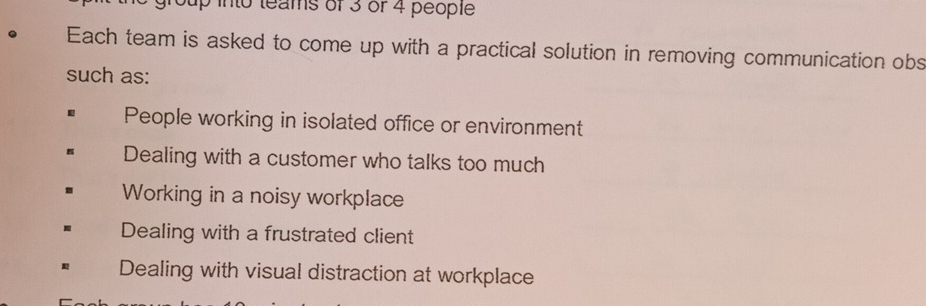 Sup into teams of 3 or 4 people
Each team is asked to come up with a practical solution in removing communication obs
such as:
People working in isolated office or environment
Dealing with a customer who talks too much
Working in a noisy workplace
Dealing with a frustrated client
Dealing with visual distraction at workplace