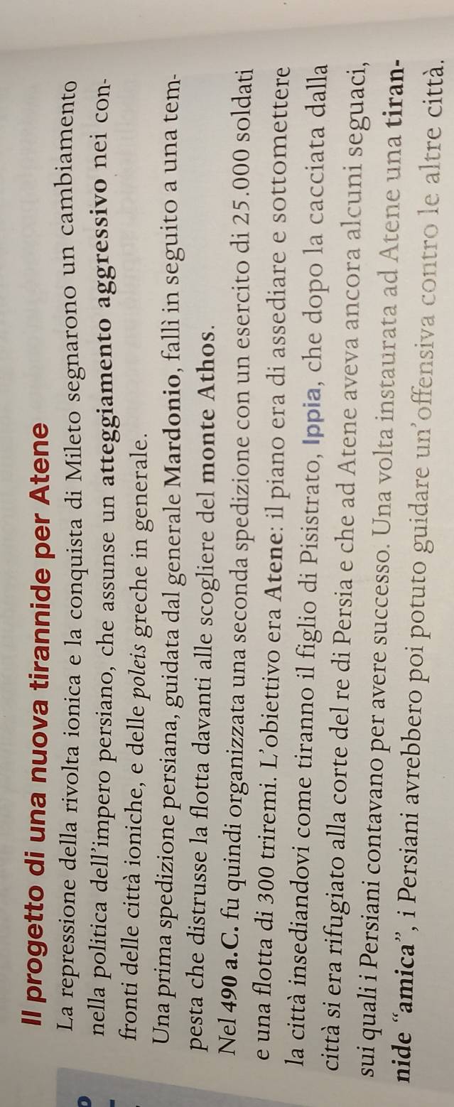 Il progetto di una nuova tirannide per Atene 
La repressione della rivolta ionica e la conquista di Mileto segnarono un cambiamento 
nella politica dell’impero persiano, che assunse un atteggiamento aggressivo nei con- 
fronti delle città ioniche, e delle pøleis greche in generale. 
Una prima spedizione persiana, guidata dal generale Mardonio, fallì in seguito a una tem- 
pesta che distrusse la flotta davanti alle scogliere del monte Athos. 
Nel 490 a.C. fu quindi organizzata una seconda spedizione con un esercito di 25.000 soldati 
e una flotta di 300 triremi. L’obiettivo era Atene: il piano era di assediare e sottomettere 
la città insediandovi come tiranno il figlio di Pisistrato, Ippia, che dopo la cacciata dalla 
città si era rifugiato alla corte del re di Persia e che ad Atene aveva ancora alcuni seguaci, 
sui quali i Persiani contavano per avere successo. Una volta instaurata ad Atene una tiran- 
nide “amica”, i Persiani avrebbero poi potuto guidare un’offensiva contro le altre città.