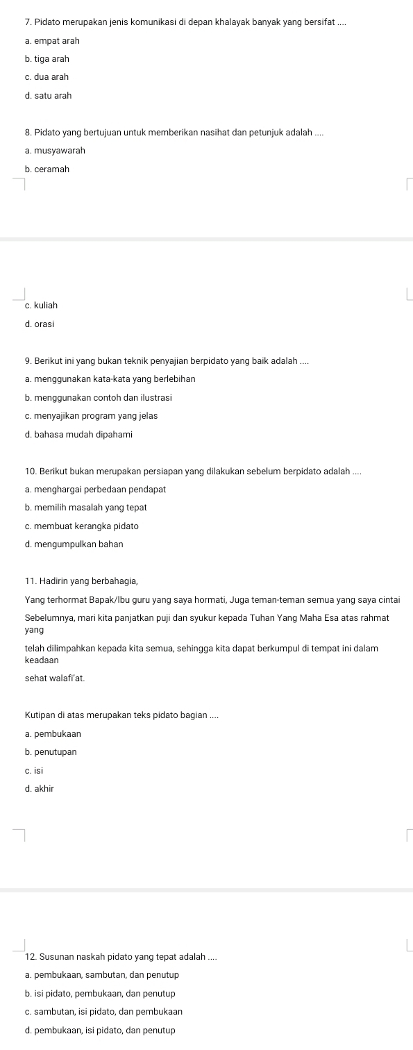 Pidato merupakan jenis komunikasi di depan khalayak banyak yang bersifat ....
a. empat arah
b. tiga arah
c. dua arah
8. Pidato yang bertujuan untuk memberikan nasihat dan petunjuk adalah ....
a. musyawarah
b. ceramah
c. kuliah
d. orasi
9. Berikut ini yang bukan teknik penyajian berpidato yang baik adalah
a. menɡɡunakan kata-kata vang berlebihan
b. menggunakan contoh dan ilustrasi
c. menyajikan program yang jelas
10. Berikut bukan merupakan persiapan yang dilakukan sebelum berpidato adalah ....
a. menghargai perbedaan pendapat
b. memilih masalah yang tepat
c. membuat kerangka pidato
d. mengumpulkan bahan
11. Hadirin yang berbahagia,
Yang terhormat Bapak/lbu guru yang saya hormati, Juga teman-teman semua yang saya cintai
Sebelumnya, mari kita panjatkan puji dan syukur kepada Tuhan Yang Maha Esa atas rahmat
yang
telah dilimpahkan kepada kita semua, sehingga kita dapat berkumpul di tempat ini dalam
keadaan
sehat walafi’at.
Kutipan di atas merupakan teks pidato bagian ....
a. pembukaan
b. penutupan
c. isi
d. akhir
12. Susunan naskah pidato yang tepat adalah ....
a. pembukaan, sambutan, dan penutup
b. isi pidato, pembukaan, dan penutup
c. sambutan, isi pidato, dan pembukaan
d. pembukaan, isi pidato, dan penutup