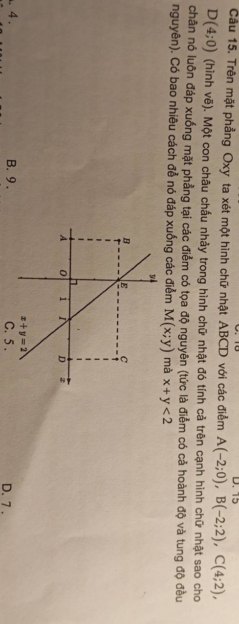 Trên mặt phẳng Oxy ta xét một hình chữ nhật ABCD với các điểm A(-2;0),B(-2;2),C(4;2),
D(4;0) (hình vẽ). Một con châu chấu nhảy trong hình chữ nhật đó tính cả trên cạnh hình chữ nhật sao cho
chân nó luôn đáp xuống mặt phẳng tại các điểm có tọa độ nguyên (tức là điểm có cả hoành độ và tung độ đều
nguyên). Có bao nhiêu cách đễ nó đáp xuống các điểm M(x;y) mà x+y<2</tex>. 4. B. 9 . C. 5 . D. 7 .