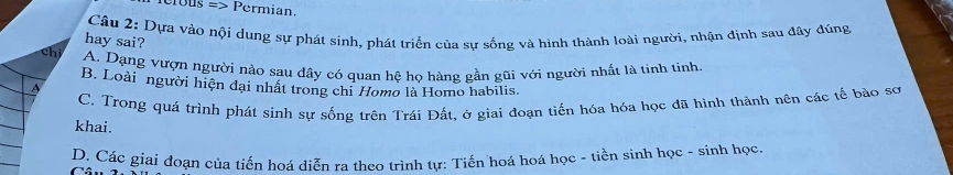 erbus => Permian.
Câu 2: Dựa vào nội dung sự phát sinh, phát triển của sự sống và hình thành loài người, nhận định sau dây đúng
hay sai?
chi A. Dạng vượn người nảo sau dây có quan hệ họ hàng gần gũi với người nhất là tỉnh tinh.
B. Loài người hiện đại nhất trong chi Homo là Homo habilis.
C. Trong quá trình phát sinh sự sống trên Trái Đất, ở giai đoạn tiến hóa hóa học đã hình thành nên các tế bào sơ
khai.
D. Các giai đoạn của tiến hoá diễn ra theo trình tự: Tiến hoá hoá học - tiền sinh học - sinh học
Câ