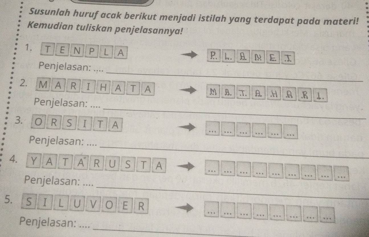 Susunlah huruf acak berikut menjadi istilah yang terdapat pada materi! 
Kemudian tuliskan penjelasannya! 
1. T E N P L A P. L. VA E 
_ 
Penjelasan: .... 
2. M A R I H A T A 
M A. T. A. .H A .R 1. 
_ 
Penjelasan: .. 
3. R S I T A 
.. . … .. .. 
_ 
Penjelasan: .... 
_ 
4. Y A T A R U S T A 
. . . . . “ 
_ 
Penjelasan: ... 
5. S I L U V E R 
. ., . … . . . “ > , . ,.. 
Penjelasan: .... 
_