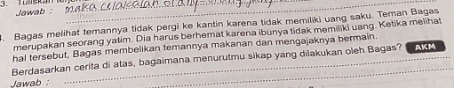 Tonskan_ 
Jawab :_ 
. Bagas melihat temannya tidak pergi ke kantin karena tidak memiliki uang saku. Teman Bagas 
merupakan seorang yatim. Dia harus berhemat karena ibunya tidak memiliki uang. Ketika melihat 
hal tersebut, Bagas membelikan temannya makanan dan mengajaknya bermain. 
Berdasarkan cerita di atas, bagaimana menurutmu sikap yang dilakukan oleh Bagas? AKM 
Jawab :