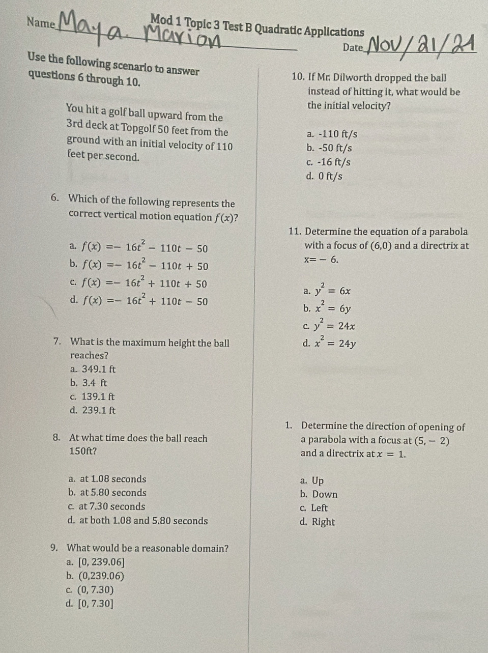 Name
Mod 1 Topic 3 Test B Quadratic Applications
Date_
Use the following scenario to answer
questions 6 through 10.
10. If Mr. Dilworth dropped the ball
instead of hitting it, what would be
the initial velocity?
You hit a golf ball upward from the
3rd deck at Topgolf 50 feet from the a. -110 ft/s
ground with an initial velocity of 110 b. -50 ft/s
feet per second.
c. -16 ft/s
d. 0 ft/s
6. Which of the following represents the
correct vertical motion equation f(x)
11. Determine the equation of a parabola
a. f(x)=-16t^2-110t-50 with a focus of (6,0) and a directrix at
b. f(x)=-16t^2-110t+50
x=-6.
C. f(x)=-16t^2+110t+50
a. y^2=6x
d. f(x)=-16t^2+110t-50
b. x^2=6y
C. y^2=24x
7. What is the maximum height the ball d. x^2=24y
reaches?
a. 349.1 ft
b. 3.4 ft
c. 139.1 ft
d. 239.1 ft
1. Determine the direction of opening of
8. At what time does the ball reach a parabola with a focus at (5,-2)
150ft? and a directrix at x=1.
a. at 1.08 seconds a. Up
b. at 5.80 seconds b. Down
c. at 7.30 seconds c. Left
d. at both 1.08 and 5.80 seconds d. Right
9. What would be a reasonable domain?
a. [0,239.06]
b. (0,239.06)
C. (0,7.30)
d. [0,7.30]