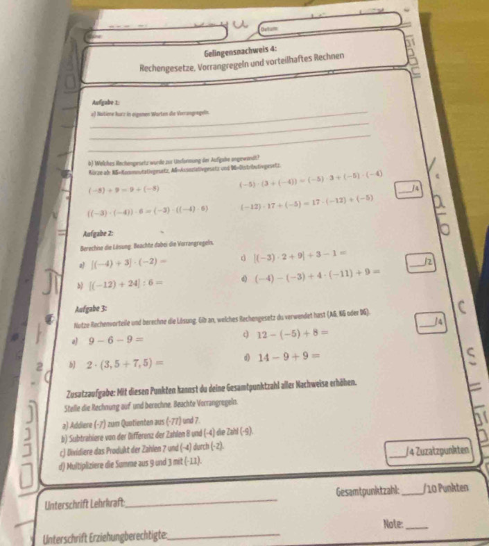 teta
Gelingensnachweis 4:
Rechengesetze, Vorrangregeln und vorteilhaftes Rechnen  
Aufgabe 1:
_
a) Nutiere lurz in eigemen Worten die Verrangrageln.
_
_
b) Welzhes Rechengesetz wurde zu1 Utsformiang der Aufgabe angewandt?
Aürze ab: NS=Kommeutativgesetz, AG=Assizlativgesatz und 96=Distributivgesetz.
(-5)+9=9+(-5)
_
(-5)· (3+(-4))=(-5)· 3+(-5)· (-4) ]4
((-3)· (-4))· 6=(-3)· ((-4)· 6) (-12)· 17+(-5)=17· (-12)+(-5)
Aufgabe 2:
Berechine die Lösung. Beachte dabei die Vorrangregein,
d
a) [(-4)+3]· (-2)= [(-3)· 2+9]+3-1=
_/2
b) [(-12)+24]:6=
d) (-4)-(-3)+4· (-11)+9=
Aufgabe 3:
Notze Rechenvorteile und berechne die Lösung, Gib an, welches Rechengesetz du verwendet hast (AG, KG oder DG).
i4
c
a) 9-6-9= 12-(-5)+8=
_
b 2· (3,5+7,5)=
d) 14-9+9=
Zusatzaufgabe: Mit diesen Punkten kannst du deine Gesamtpunktzahl aller Nachweise erhöhen.
Stelle die Rechnung auf und berechne. Beachte Vorrangregeln.
a) Addiere (-7) zum Quotienten aus (-77) und 7.
b) Subtrahiere von der Differenz der Zahlen 8 und (-4) die Zahl (-9).
c) Dividiere das Produkt der Zahlen 7 und (-4) durch (-2). _/ 4 Zuzatzpunkten
d) Multipliziere die Summe aus 9 und 3 mit (-11).
Unterschrift Lehrkraft_ Gesamtpunktzahl:_ /10 Punkten
Note:_
Unterschrift Erziehungberechtigte:_