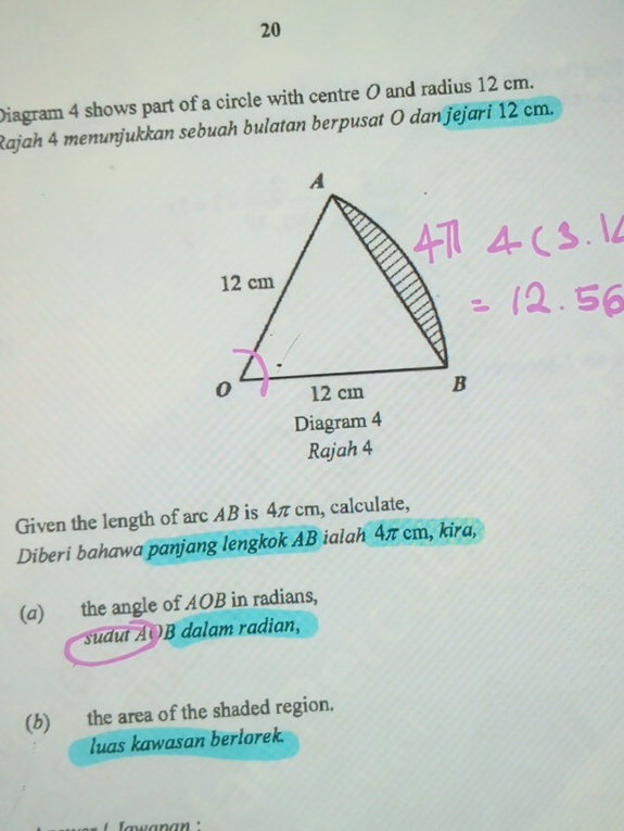 Diagram 4 shows part of a circle with centre O and radius 12 cm.
Rajah 4 menunjukkan sebuah bulatan berpusat O dan jejari 12 cm.
Diagram 4
Rajah 4
Given the length of arc AB is 4π cm, calculate,
Diberi bahawa panjang lengkok AB ialah 4π cm, kira,
(a) the angle of AOB in radians,
sudut AOB dalam radian,
(b) the area of the shaded region.
luas kawasan berlorek.
Iawanan