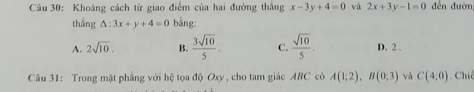 Khoảng cách từ giao điểm của hai đường thẳng x-3y+4=0 và 2x+3y-1=0 đến đườn
thắng △ :3x+y+4=0 bằng:
A. 2sqrt(10). B.  3sqrt(10)/5 . C.  sqrt(10)/5 . D. 2.
Câu 31: Trong mặt phẳng với hệ tọa độ Oxy , cho tam giác ABC có A(1;2), B(0;3) và C(4;0). Chiề