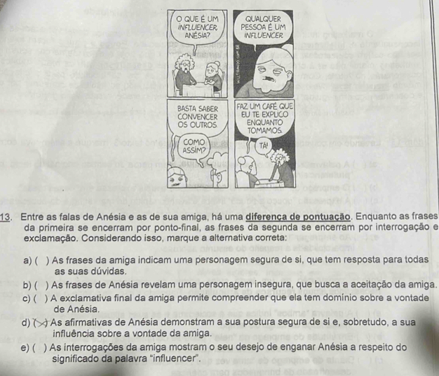 Entre as falas de Anésia e as de sua amiga, há uma diferença de pontuação. Enquanto as frases
da primeira se encerram por ponto-final, as frases da segunda se encerram por interrogação e
exclamação. Considerando isso, marque a alternativa correta:
a) ( ) As frases da amiga indicam uma personagem segura de si, que tem resposta para todas
as suas dúvidas.
b) ( ) As frases de Anésia revelam uma personagem insegura, que busca a aceitação da amiga.
c) ( ) A exclamativa final da amiga permite compreender que ela tem domínio sobre a vontade
de Anésia.
d) ( ) As afirmativas de Anésia demonstram a sua postura segura de si e, sobretudo, a sua
influência sobre a vontade da amiga.
e) ( ) As interrogações da amiga mostram o seu desejo de enganar Anésia a respeito do
significado da palavra “influencer”.