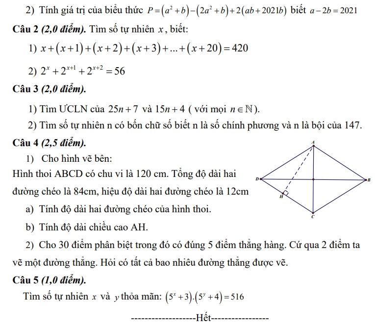 Tính giá trị của biểu thức P=(a^2+b)-(2a^2+b)+2(ab+2021b) biết a-2b=2021
Câu 2 (2,0 điểm). Tìm số tự nhiên x , biết: 
1) x+(x+1)+(x+2)+(x+3)+...+(x+20)=420
2) 2^x+2^(x+1)+2^(x+2)=56
Câu 3 (2,0 điểm). 
1) Tìm ƯCLN của 25n+7 và 15n+4 ( với mọi n∈ N). 
2) Tìm số tự nhiên n có bốn chữ số biết n là số chính phương và n là bội của 147. 
Câu 4 (2,5 điểm). 
1) Cho hình vẽ bên: 
Hình thoi ABCD có chu vi là 120 cm. Tổng độ dài hai 
đường chéo là 84cm, hiệu độ dài hai đường chéo là 12cm
a) Tính độ dài hai đường chéo của hình thoi. 
b) Tính độ dài chiều cao AH. 
2) Cho 30 điểm phân biệt trong đó có đúng 5 điểm thắng hàng. Cứ qua 2 điểm ta 
vẽ một đường thắng. Hỏi có tất cả bao nhiêu đường thẳng được vẽ. 
Câu 5 (1,0 điểm). 
Tìm số tự nhiên x và y thỏa mãn: (5^x+3).(5^y+4)=516
-Hết