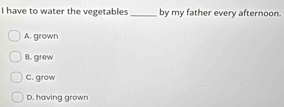 have to water the vegetables_ by my father every afternoon.
A. grown
B. grew
C. grow
D. having grown