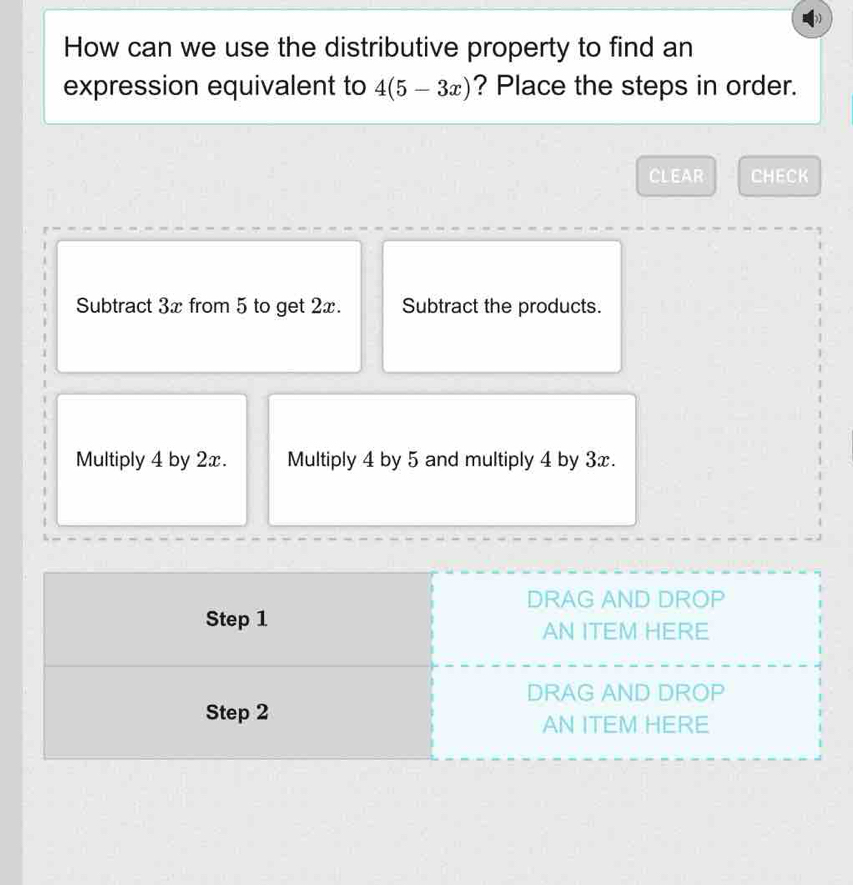 How can we use the distributive property to find an
expression equivalent to 4(5-3x) ? Place the steps in order.
CLEAR CHECK
Subtract 3x from 5 to get 2x. Subtract the products.
Multiply 4 by 2x. Multiply 4 by 5 and multiply 4 by 3x.