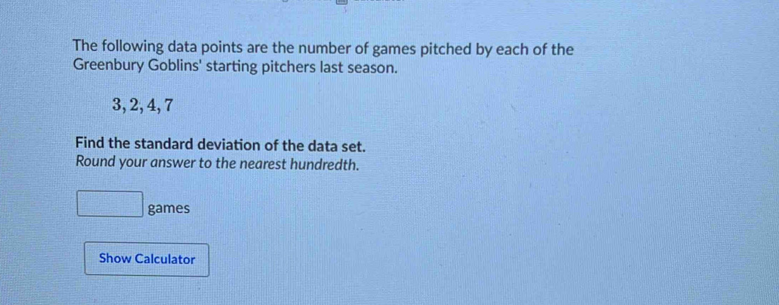 The following data points are the number of games pitched by each of the 
Greenbury Goblins' starting pitchers last season.
3, 2, 4, 7
Find the standard deviation of the data set. 
Round your answer to the nearest hundredth. 
□ games 
Show Calculator