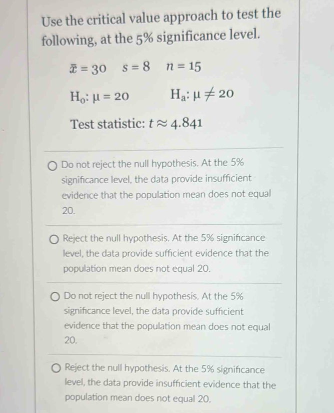 Use the critical value approach to test the
following, at the 5% significance level.
overline x=30 s=8 n=15
H_0:mu =20 H_a:mu != 20
Test statistic: tapprox 4.841
Do not reject the null hypothesis. At the 5%
significance level, the data provide insufficient
evidence that the population mean does not equal
20.
Reject the null hypothesis. At the 5% significance
level, the data provide sufficient evidence that the
population mean does not equal 20.
Do not reject the null hypothesis. At the 5%
significance level, the data provide sufficient
evidence that the population mean does not equal
20.
Reject the null hypothesis. At the 5% significance
level, the data provide insufficient evidence that the
population mean does not equal 20.