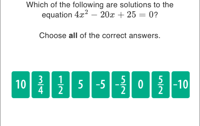 Which of the following are solutions to the
equation 4x^2-20x+25=0 ?
Choose all of the correct answers.
10  3/4   1/2  5 -5 - 5/2  0  5/2  -10